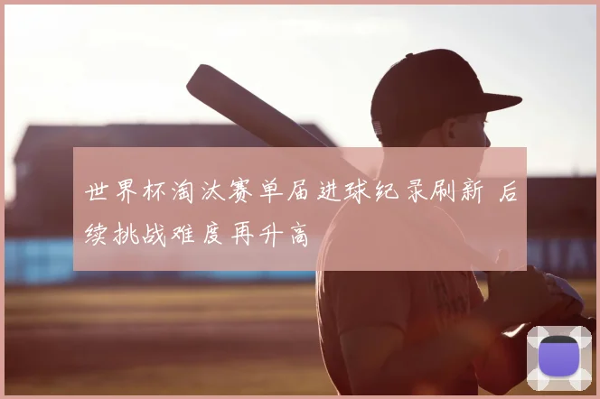 世界杯淘汰赛单届进球纪录刷新 后续挑战难度再升高