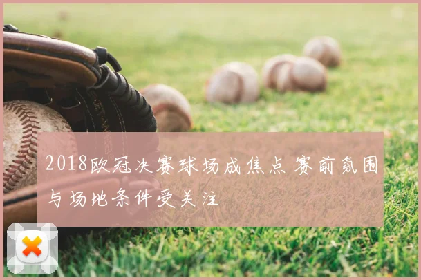 2018欧冠决赛球场成焦点 赛前氛围与场地条件受关注