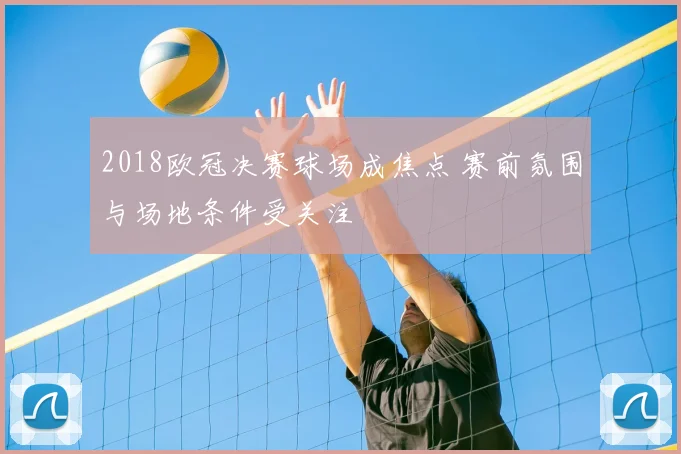 2018欧冠决赛球场成焦点 赛前氛围与场地条件受关注