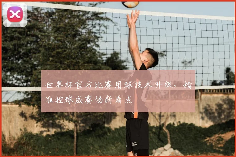 世界杯官方比赛用球技术升级,精准控球成赛场新看点