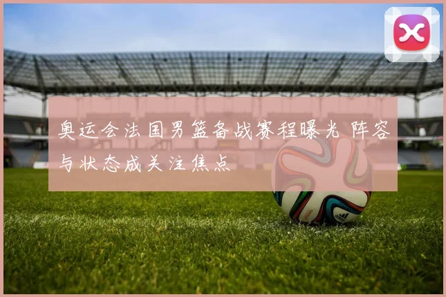 奥运会法国男篮备战赛程曝光 阵容与状态成关注焦点