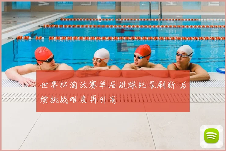 世界杯淘汰赛单届进球纪录刷新 后续挑战难度再升高