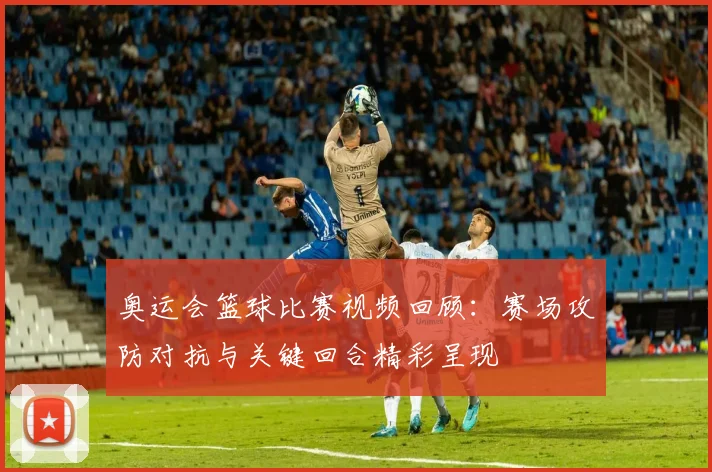 奥运会篮球比赛视频回顾：赛场攻防对抗与关键回合精彩呈现