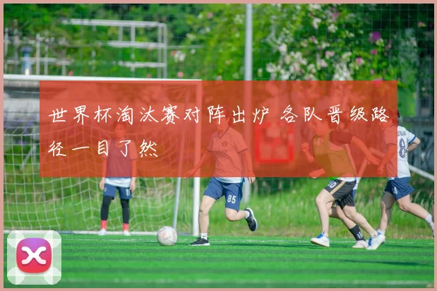 世界杯淘汰赛对阵出炉 各队晋级路径一目了然