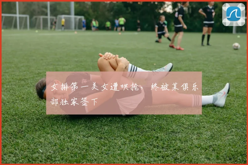 女排第一美女遭哄抢，终被某俱乐部独家签下