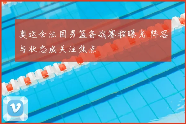 奥运会法国男篮备战赛程曝光 阵容与状态成关注焦点