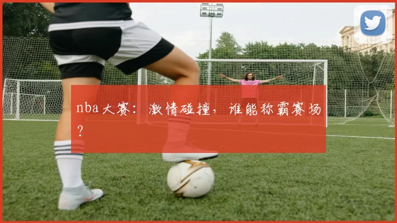 nba大赛：激情碰撞，谁能称霸赛场？