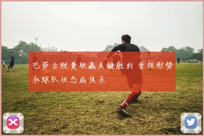 巴萨击败曼联赢关键胜利 晋级形势和球队状态成焦点