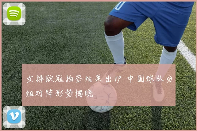 女排欧冠抽签结果出炉 中国球队分组对阵形势揭晓