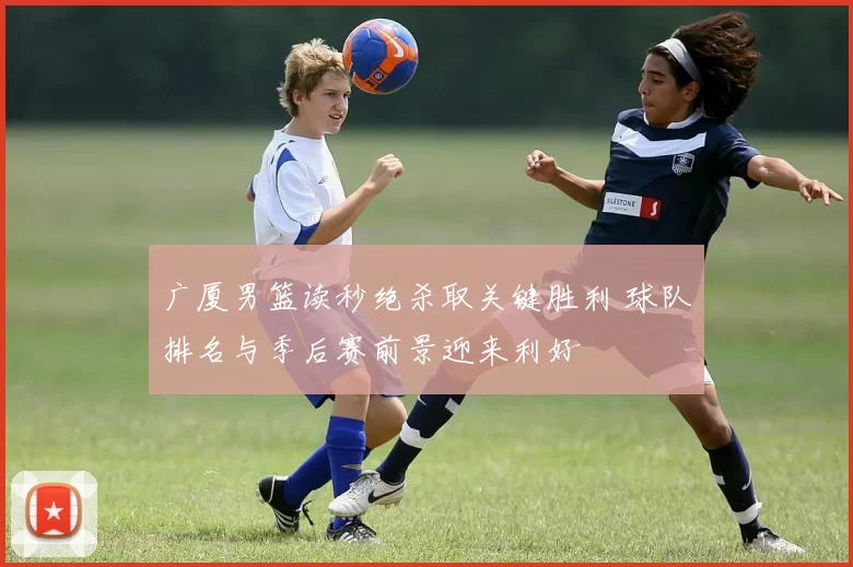 广厦男篮读秒绝杀取关键胜利 球队排名与季后赛前景迎来利好