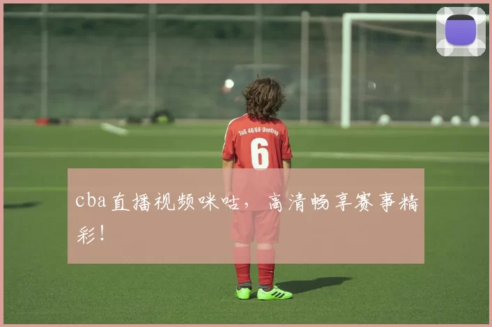 cba直播视频咪咕,高清畅享赛事精彩!