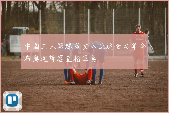 中国三人篮球男女队亚运会名单公布奥运阵容直指卫冕