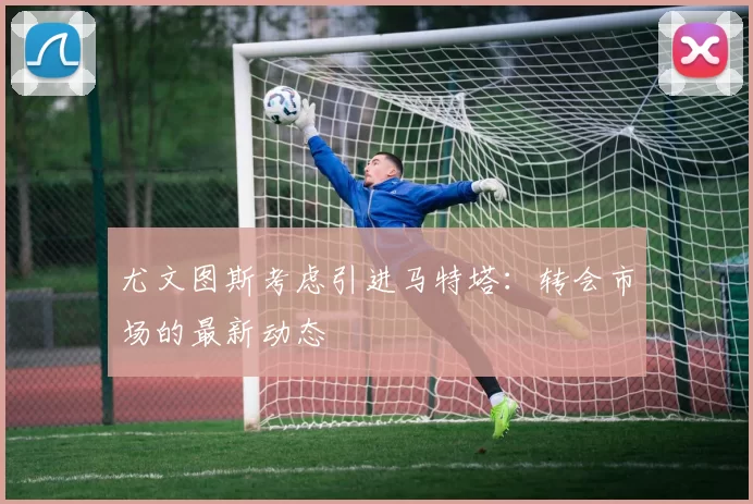 尤文图斯考虑引进马特塔：转会市场的最新动态