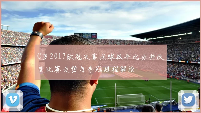 C罗2017欧冠决赛点球扳平比分并改变比赛走势与夺冠进程解读