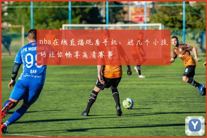 nba在线直播观看手机，这几个小技巧让你畅享高清赛事
