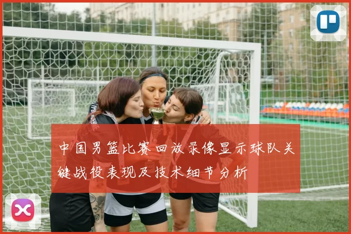 中国男篮比赛回放录像显示球队关键战役表现及技术细节分析