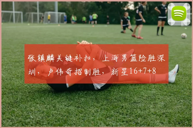 张镇麟关键补扣，上海男篮险胜深圳，卢伟奇招制胜，新星16+7+8