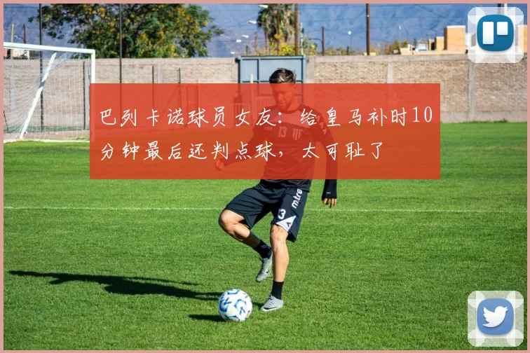 巴列卡诺球员女友：给皇马补时10分钟最后还判点球，太可耻了