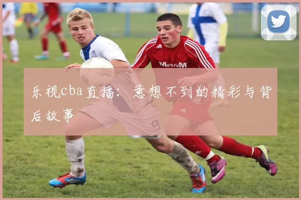 乐视cba直播：意想不到的精彩与背后故事