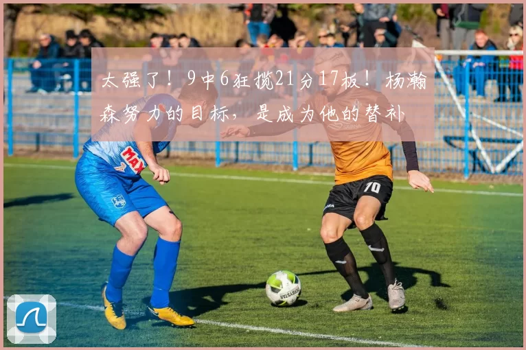 太强了！9中6狂揽21分17板！杨瀚森努力的目标，是成为他的替补