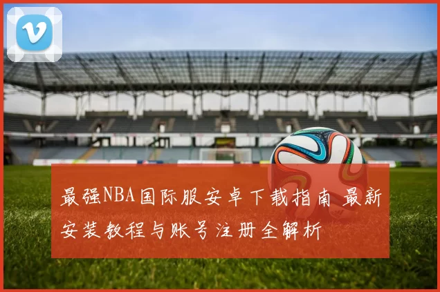 最强NBA国际服安卓下载指南 最新安装教程与账号注册全解析