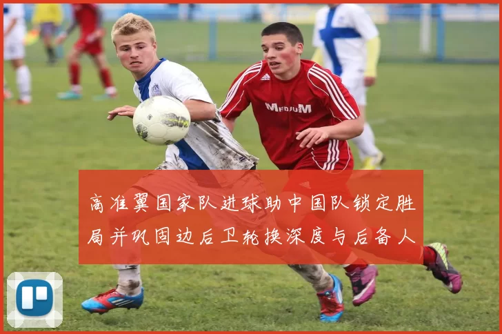高准翼国家队进球助中国队锁定胜局并巩固边后卫轮换深度与后备人选