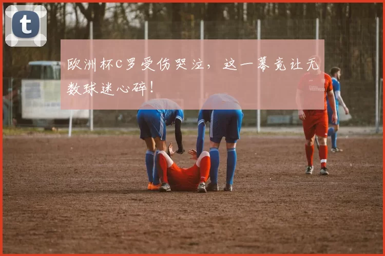 欧洲杯c罗受伤哭泣，这一幕竟让无数球迷心碎！
