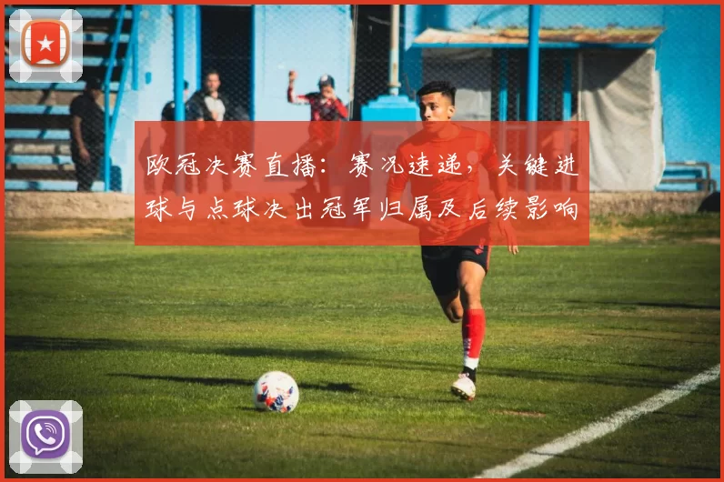 欧冠决赛直播：赛况速递，关键进球与点球决出冠军归属及后续影响解析
