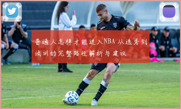 普通人怎样才能进入NBA 从选秀到试训的完整路径解析与建议