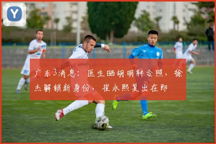 广东3消息：医生晒胡明轩合照，徐杰解锁新身份，崔永熙复出在即