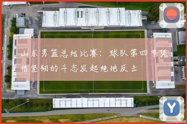 山东男篮总结比赛:球队第四节凭借坚韧的斗志发起绝地反击