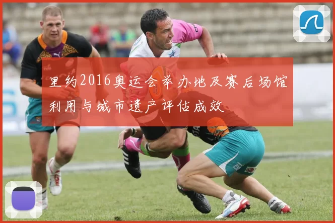 里约2016奥运会举办地及赛后场馆利用与城市遗产评估成效