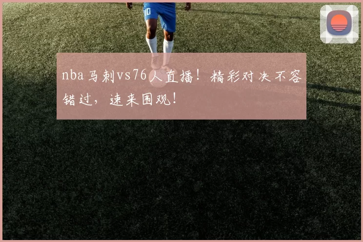 nba马刺vs76人直播！精彩对决不容错过，速来围观！