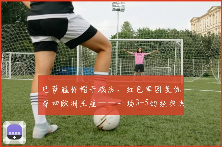 巴萨猛将帽子戏法，红色军团复仇夺回欧洲王座——一场3-5的经典决战