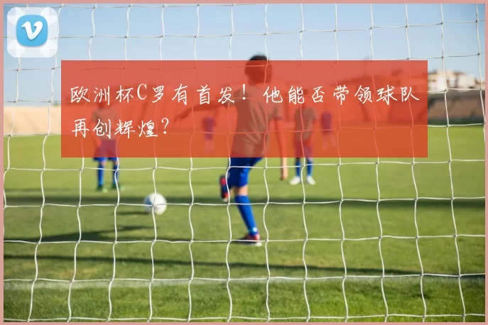 欧洲杯C罗有首发！他能否带领球队再创辉煌？