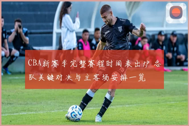 CBA新赛季完整赛程时间表出炉 各队关键对决与主客场安排一览