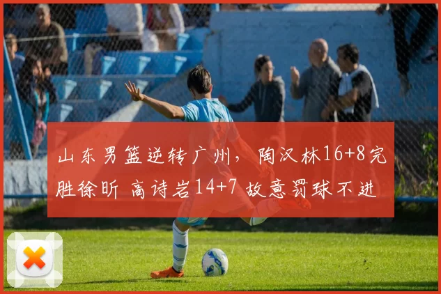 山东男篮逆转广州，陶汉林16+8完胜徐昕 高诗岩14+7 故意罚球不进