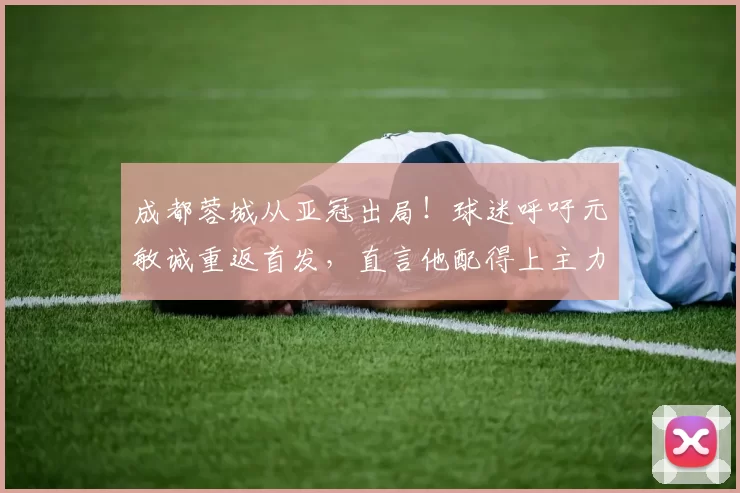 成都蓉城从亚冠出局！球迷呼吁元敏诚重返首发，直言他配得上主力