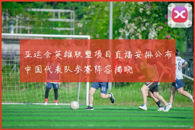 亚运会英雄联盟项目直播安排公布中国代表队参赛阵容揭晓