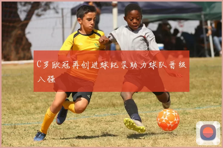 C罗欧冠再创进球纪录助力球队晋级八强