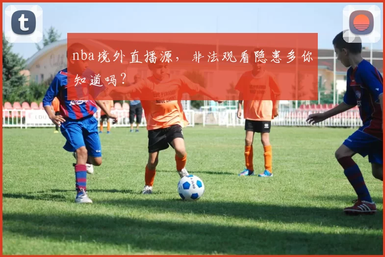 nba境外直播源，非法观看隐患多你知道吗？