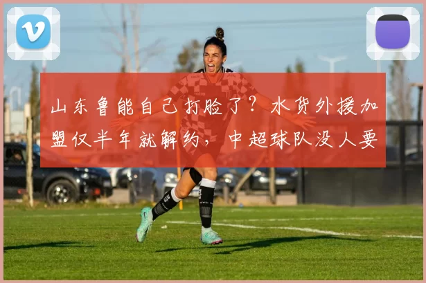 山东鲁能自己打脸了?水货外援加盟仅半年就解约,中超球队没人要