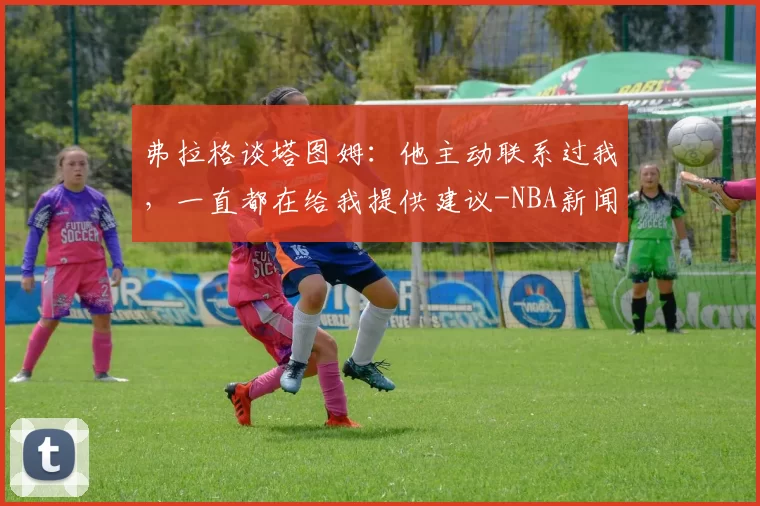 弗拉格谈塔图姆：他主动联系过我，一直都在给我提供建议-NBA新闻